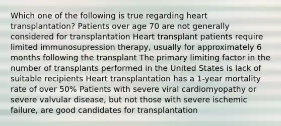 Which one of the following is true regarding heart transplantation? Patients over age 70 are not generally considered for transplantation Heart transplant patients require limited immunosupression therapy, usually for approximately 6 months following the transplant The primary limiting factor in the number of transplants performed in the United States is lack of suitable recipients Heart transplantation has a 1-year mortality rate of over 50% Patients with severe viral cardiomyopathy or severe valvular disease, but not those with severe ischemic failure, are good candidates for transplantation