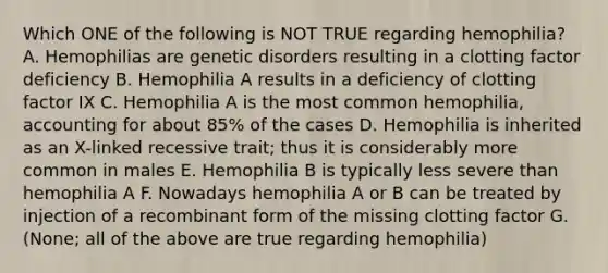 Which ONE of the following is NOT TRUE regarding hemophilia? A. Hemophilias are genetic disorders resulting in a clotting factor deficiency B. Hemophilia A results in a deficiency of clotting factor IX C. Hemophilia A is the most common hemophilia, accounting for about 85% of the cases D. Hemophilia is inherited as an X-linked recessive trait; thus it is considerably more common in males E. Hemophilia B is typically less severe than hemophilia A F. Nowadays hemophilia A or B can be treated by injection of a recombinant form of the missing clotting factor G. (None; all of the above are true regarding hemophilia)