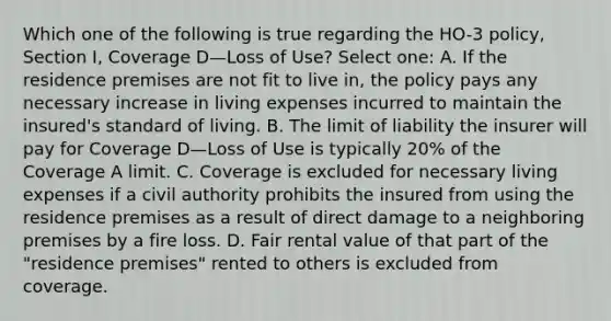 Which one of the following is true regarding the HO-3 policy, Section I, Coverage D—Loss of Use? Select one: A. If the residence premises are not fit to live in, the policy pays any necessary increase in living expenses incurred to maintain the insured's standard of living. B. The limit of liability the insurer will pay for Coverage D—Loss of Use is typically 20% of the Coverage A limit. C. Coverage is excluded for necessary living expenses if a civil authority prohibits the insured from using the residence premises as a result of direct damage to a neighboring premises by a fire loss. D. Fair rental value of that part of the "residence premises" rented to others is excluded from coverage.