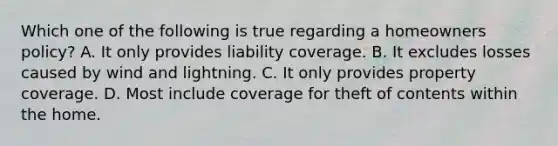 Which one of the following is true regarding a homeowners policy? A. It only provides liability coverage. B. It excludes losses caused by wind and lightning. C. It only provides property coverage. D. Most include coverage for theft of contents within the home.