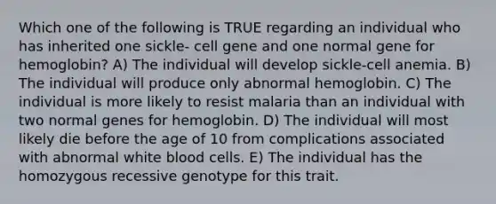 Which one of the following is TRUE regarding an individual who has inherited one sickle- cell gene and one normal gene for hemoglobin? A) The individual will develop sickle-cell anemia. B) The individual will produce only abnormal hemoglobin. C) The individual is more likely to resist malaria than an individual with two normal genes for hemoglobin. D) The individual will most likely die before the age of 10 from complications associated with abnormal white blood cells. E) The individual has the homozygous recessive genotype for this trait.