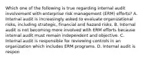 Which one of the following is true regarding internal audit involvement with enterprise risk management (ERM) efforts? A. Internal audit is increasingly asked to evaluate organizational risks, including strategic, financial and hazard risks. B. Internal audit is not becoming more involved with ERM efforts because internal audit must remain independent and objective. C. Internal audit is responsible for reviewing controls in an organization which includes ERM programs. D. Internal audit is respon