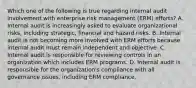 Which one of the following is true regarding internal audit involvement with enterprise risk management (ERM) efforts? A. Internal audit is increasingly asked to evaluate organizational risks, including strategic, financial and hazard risks. B. Internal audit is not becoming more involved with ERM efforts because internal audit must remain independent and objective. C. Internal audit is responsible for reviewing controls in an organization which includes ERM programs. D. Internal audit is responsible for the organization's compliance with all governance issues, including ERM compliance.