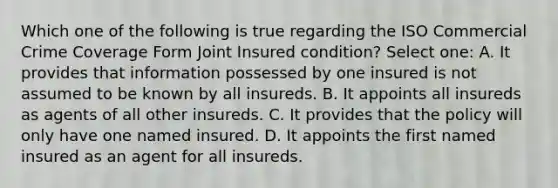 Which one of the following is true regarding the ISO Commercial Crime Coverage Form Joint Insured condition? Select one: A. It provides that information possessed by one insured is not assumed to be known by all insureds. B. It appoints all insureds as agents of all other insureds. C. It provides that the policy will only have one named insured. D. It appoints the first named insured as an agent for all insureds.