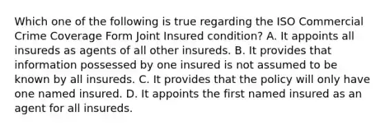 Which one of the following is true regarding the ISO Commercial Crime Coverage Form Joint Insured condition? A. It appoints all insureds as agents of all other insureds. B. It provides that information possessed by one insured is not assumed to be known by all insureds. C. It provides that the policy will only have one named insured. D. It appoints the first named insured as an agent for all insureds.