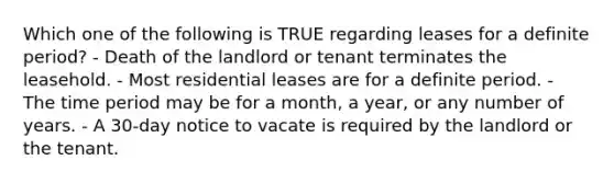 Which one of the following is TRUE regarding leases for a definite period? - Death of the landlord or tenant terminates the leasehold. - Most residential leases are for a definite period. - The time period may be for a month, a year, or any number of years. - A 30-day notice to vacate is required by the landlord or the tenant.