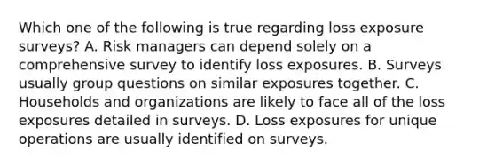 Which one of the following is true regarding loss exposure surveys? A. Risk managers can depend solely on a comprehensive survey to identify loss exposures. B. Surveys usually group questions on similar exposures together. C. Households and organizations are likely to face all of the loss exposures detailed in surveys. D. Loss exposures for unique operations are usually identified on surveys.