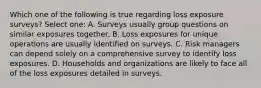 Which one of the following is true regarding loss exposure surveys? Select one: A. Surveys usually group questions on similar exposures together. B. Loss exposures for unique operations are usually identified on surveys. C. Risk managers can depend solely on a comprehensive survey to identify loss exposures. D. Households and organizations are likely to face all of the loss exposures detailed in surveys.