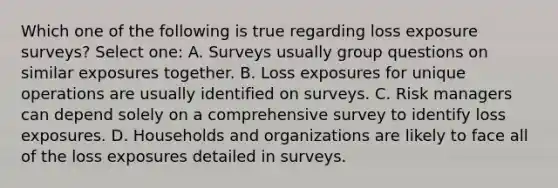 Which one of the following is true regarding loss exposure surveys? Select one: A. Surveys usually group questions on similar exposures together. B. Loss exposures for unique operations are usually identified on surveys. C. Risk managers can depend solely on a comprehensive survey to identify loss exposures. D. Households and organizations are likely to face all of the loss exposures detailed in surveys.