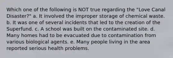 Which one of the following is NOT true regarding the "Love Canal Disaster?" a. It involved the improper storage of chemical waste. b. It was one of several incidents that led to the creation of the Superfund. c. A school was built on the contaminated site. d. Many homes had to be evacuated due to contamination from various biological agents. e. Many people living in the area reported serious health problems.