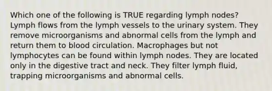 Which one of the following is TRUE regarding lymph nodes? Lymph flows from the lymph vessels to the urinary system. They remove microorganisms and abnormal cells from the lymph and return them to blood circulation. Macrophages but not lymphocytes can be found within lymph nodes. They are located only in the digestive tract and neck. They filter lymph fluid, trapping microorganisms and abnormal cells.