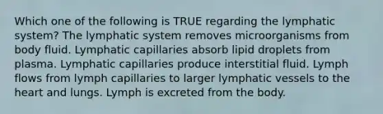 Which one of the following is TRUE regarding the lymphatic system? The lymphatic system removes microorganisms from body fluid. Lymphatic capillaries absorb lipid droplets from plasma. Lymphatic capillaries produce interstitial fluid. Lymph flows from lymph capillaries to larger lymphatic vessels to the heart and lungs. Lymph is excreted from the body.