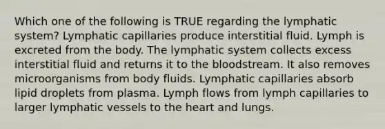 Which one of the following is TRUE regarding the lymphatic system? Lymphatic capillaries produce interstitial fluid. Lymph is excreted from the body. The lymphatic system collects excess interstitial fluid and returns it to the bloodstream. It also removes microorganisms from body fluids. Lymphatic capillaries absorb lipid droplets from plasma. Lymph flows from lymph capillaries to larger lymphatic vessels to the heart and lungs.