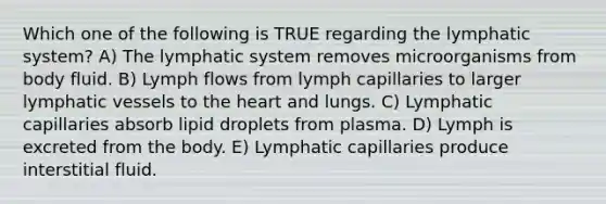 Which one of the following is TRUE regarding the lymphatic system? A) The lymphatic system removes microorganisms from body fluid. B) Lymph flows from lymph capillaries to larger <a href='https://www.questionai.com/knowledge/ki6sUebkzn-lymphatic-vessels' class='anchor-knowledge'>lymphatic vessels</a> to <a href='https://www.questionai.com/knowledge/kya8ocqc6o-the-heart' class='anchor-knowledge'>the heart</a> and lungs. C) Lymphatic capillaries absorb lipid droplets from plasma. D) Lymph is excreted from the body. E) Lymphatic capillaries produce interstitial fluid.