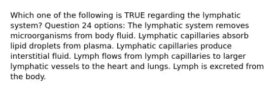 Which one of the following is TRUE regarding the lymphatic system? Question 24 options: The lymphatic system removes microorganisms from body fluid. Lymphatic capillaries absorb lipid droplets from plasma. Lymphatic capillaries produce interstitial fluid. Lymph flows from lymph capillaries to larger lymphatic vessels to the heart and lungs. Lymph is excreted from the body.