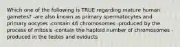 Which one of the following is TRUE regarding mature human gametes? -are also known as primary spermatocytes and primary oocytes -contain 46 chromosomes -produced by the process of mitosis -contain the haploid number of chromosomes -produced in the testes and oviducts