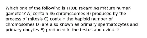 Which one of the following is TRUE regarding mature human gametes? A) contain 46 chromosomes B) produced by the process of mitosis C) contain the haploid number of chromosomes D) are also known as primary spermatocytes and primary oocytes E) produced in the testes and oviducts