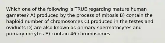 Which one of the following is TRUE regarding mature human gametes? A) produced by the process of mitosis B) contain the haploid number of chromosomes C) produced in the testes and oviducts D) are also known as primary spermatocytes and primary oocytes E) contain 46 chromosomes