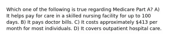 Which one of the following is true regarding Medicare Part A? A) It helps pay for care in a skilled nursing facility for up to 100 days. B) It pays doctor bills. C) It costs approximately 413 per month for most individuals. D) It covers outpatient hospital care.