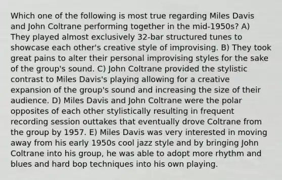 Which one of the following is most true regarding Miles Davis and John Coltrane performing together in the mid-1950s? A) They played almost exclusively 32-bar structured tunes to showcase each other's creative style of improvising. B) They took great pains to alter their personal improvising styles for the sake of the group's sound. C) John Coltrane provided the stylistic contrast to Miles Davis's playing allowing for a creative expansion of the group's sound and increasing the size of their audience. D) Miles Davis and John Coltrane were the polar opposites of each other stylistically resulting in frequent recording session outtakes that eventually drove Coltrane from the group by 1957. E) Miles Davis was very interested in moving away from his early 1950s cool jazz style and by bringing John Coltrane into his group, he was able to adopt more rhythm and blues and hard bop techniques into his own playing.