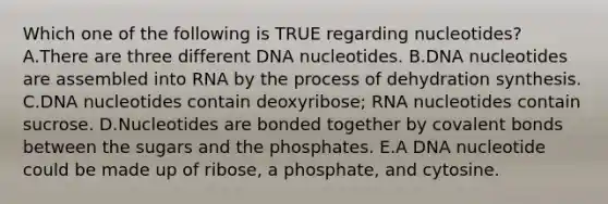 Which one of the following is TRUE regarding nucleotides? A.There are three different DNA nucleotides. B.DNA nucleotides are assembled into RNA by the process of dehydration synthesis. C.DNA nucleotides contain deoxyribose; RNA nucleotides contain sucrose. D.Nucleotides are bonded together by covalent bonds between the sugars and the phosphates. E.A DNA nucleotide could be made up of ribose, a phosphate, and cytosine.