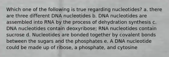 Which one of the following is true regarding nucleotides? a. there are three different DNA nucleotides b. DNA nucleotides are assembled into RNA by the process of dehydration synthesis c. DNA nucleotides contain deoxyribose; RNA nucleotides contain sucrose d. Nucleotides are bonded together by covalent bonds between the sugars and the phosphates e. A DNA nucleotide could be made up of ribose, a phosphate, and cytosine