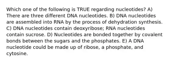 Which one of the following is TRUE regarding nucleotides? A) There are three different DNA nucleotides. B) DNA nucleotides are assembled into RNA by the process of dehydration synthesis. C) DNA nucleotides contain deoxyribose; RNA nucleotides contain sucrose. D) Nucleotides are bonded together by <a href='https://www.questionai.com/knowledge/kWply8IKUM-covalent-bonds' class='anchor-knowledge'>covalent bonds</a> between the sugars and the phosphates. E) A DNA nucleotide could be made up of ribose, a phosphate, and cytosine.