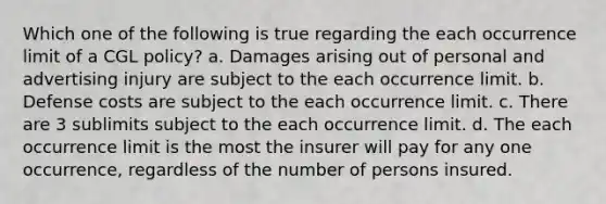 Which one of the following is true regarding the each occurrence limit of a CGL policy? a. Damages arising out of personal and advertising injury are subject to the each occurrence limit. b. Defense costs are subject to the each occurrence limit. c. There are 3 sublimits subject to the each occurrence limit. d. The each occurrence limit is the most the insurer will pay for any one occurrence, regardless of the number of persons insured.