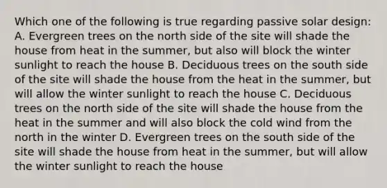 Which one of the following is true regarding passive solar design: A. Evergreen trees on the north side of the site will shade the house from heat in the summer, but also will block the winter sunlight to reach the house B. Deciduous trees on the south side of the site will shade the house from the heat in the summer, but will allow the winter sunlight to reach the house C. Deciduous trees on the north side of the site will shade the house from the heat in the summer and will also block the cold wind from the north in the winter D. Evergreen trees on the south side of the site will shade the house from heat in the summer, but will allow the winter sunlight to reach the house