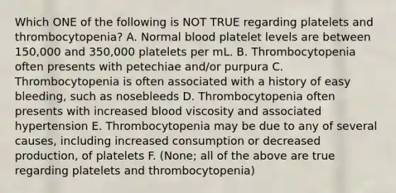 Which ONE of the following is NOT TRUE regarding platelets and thrombocytopenia? A. Normal blood platelet levels are between 150,000 and 350,000 platelets per mL. B. Thrombocytopenia often presents with petechiae and/or purpura C. Thrombocytopenia is often associated with a history of easy bleeding, such as nosebleeds D. Thrombocytopenia often presents with increased blood viscosity and associated hypertension E. Thrombocytopenia may be due to any of several causes, including increased consumption or decreased production, of platelets F. (None; all of the above are true regarding platelets and thrombocytopenia)