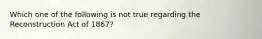 Which one of the following is not true regarding the Reconstruction Act of 1867?