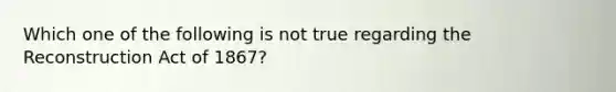 Which one of the following is not true regarding the Reconstruction Act of 1867?