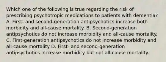 Which one of the following is true regarding the risk of prescribing psychotropic medications to patients with dementia? A. First- and second-generation antipsychotics increase both morbidity and all-cause mortality. B. Second-generation antipsychotics do not increase morbidity and all-cause mortality. C. First-generation antipsychotics do not increase morbidity and all-cause mortality D. First- and second-generation antipsychotics increase morbidity but not all-cause mortality.