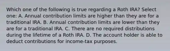 Which one of the following is true regarding a Roth IRA? Select one: A. Annual contribution limits are higher than they are for a traditional IRA. B. Annual contribution limits are lower than they are for a traditional IRA. C. There are no required distributions during the lifetime of a Roth IRA. D. The account holder is able to deduct contributions for income-tax purposes.