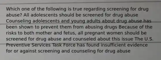 Which one of the following is true regarding screening for drug abuse? All adolescents should be screened for drug abuse Counseling adolescents and young adults about drug abuse has been shown to prevent them from abusing drugs Because of the risks to both mother and fetus, all pregnant women should be screened for drug abuse and counseled about this issue The U.S. Preventive Services Task Force has found insufficient evidence for or against screening and counseling for drug abuse