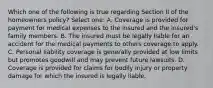 Which one of the following is true regarding Section II of the homeowners policy? Select one: A. Coverage is provided for payment for medical expenses to the insured and the insured's family members. B. The insured must be legally liable for an accident for the medical payments to others coverage to apply. C. Personal liability coverage is generally provided at low limits but promotes goodwill and may prevent future lawsuits. D. Coverage is provided for claims for bodily injury or property damage for which the insured is legally liable.