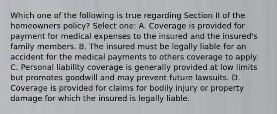 Which one of the following is true regarding Section II of the homeowners policy? Select one: A. Coverage is provided for payment for medical expenses to the insured and the insured's family members. B. The insured must be legally liable for an accident for the medical payments to others coverage to apply. C. Personal liability coverage is generally provided at low limits but promotes goodwill and may prevent future lawsuits. D. Coverage is provided for claims for bodily injury or property damage for which the insured is legally liable.