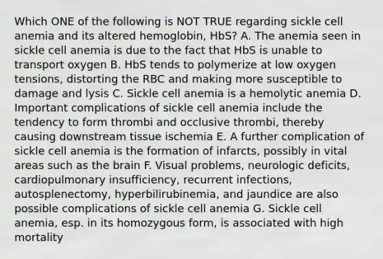 Which ONE of the following is NOT TRUE regarding sickle cell anemia and its altered hemoglobin, HbS? A. The anemia seen in sickle cell anemia is due to the fact that HbS is unable to transport oxygen B. HbS tends to polymerize at low oxygen tensions, distorting the RBC and making more susceptible to damage and lysis C. Sickle cell anemia is a hemolytic anemia D. Important complications of sickle cell anemia include the tendency to form thrombi and occlusive thrombi, thereby causing downstream tissue ischemia E. A further complication of sickle cell anemia is the formation of infarcts, possibly in vital areas such as the brain F. Visual problems, neurologic deficits, cardiopulmonary insufficiency, recurrent infections, autosplenectomy, hyperbilirubinemia, and jaundice are also possible complications of sickle cell anemia G. Sickle cell anemia, esp. in its homozygous form, is associated with high mortality