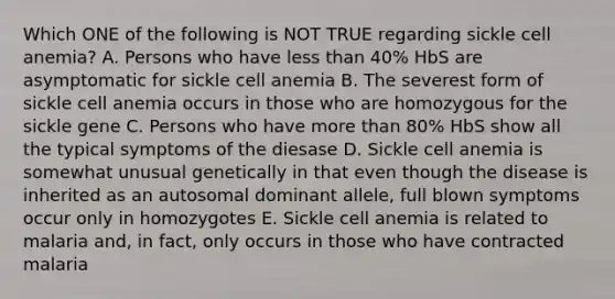 Which ONE of the following is NOT TRUE regarding sickle cell anemia? A. Persons who have less than 40% HbS are asymptomatic for sickle cell anemia B. The severest form of sickle cell anemia occurs in those who are homozygous for the sickle gene C. Persons who have more than 80% HbS show all the typical symptoms of the diesase D. Sickle cell anemia is somewhat unusual genetically in that even though the disease is inherited as an autosomal dominant allele, full blown symptoms occur only in homozygotes E. Sickle cell anemia is related to malaria and, in fact, only occurs in those who have contracted malaria