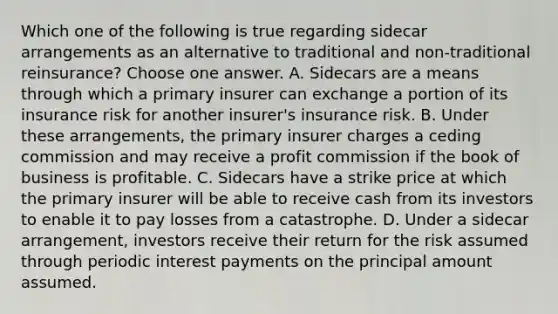 Which one of the following is true regarding sidecar arrangements as an alternative to traditional and non-traditional reinsurance? Choose one answer. A. Sidecars are a means through which a primary insurer can exchange a portion of its insurance risk for another insurer's insurance risk. B. Under these arrangements, the primary insurer charges a ceding commission and may receive a profit commission if the book of business is profitable. C. Sidecars have a strike price at which the primary insurer will be able to receive cash from its investors to enable it to pay losses from a catastrophe. D. Under a sidecar arrangement, investors receive their return for the risk assumed through periodic interest payments on the principal amount assumed.