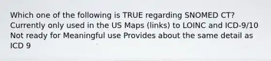 Which one of the following is TRUE regarding SNOMED CT? Currently only used in the US Maps (links) to LOINC and ICD-9/10 Not ready for Meaningful use Provides about the same detail as ICD 9