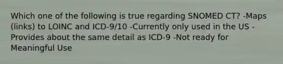 Which one of the following is true regarding SNOMED CT? -Maps (links) to LOINC and ICD-9/10 -Currently only used in the US -Provides about the same detail as ICD-9 -Not ready for Meaningful Use