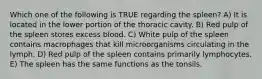 Which one of the following is TRUE regarding the spleen? A) It is located in the lower portion of the thoracic cavity. B) Red pulp of the spleen stores excess blood. C) White pulp of the spleen contains macrophages that kill microorganisms circulating in the lymph. D) Red pulp of the spleen contains primarily lymphocytes. E) The spleen has the same functions as the tonsils.