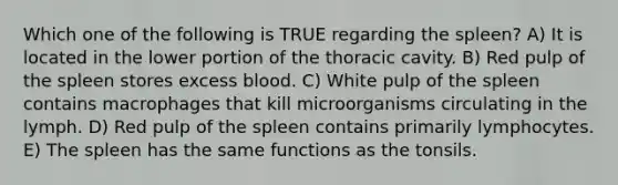 Which one of the following is TRUE regarding the spleen? A) It is located in the lower portion of the thoracic cavity. B) Red pulp of the spleen stores excess blood. C) White pulp of the spleen contains macrophages that kill microorganisms circulating in the lymph. D) Red pulp of the spleen contains primarily lymphocytes. E) The spleen has the same functions as the tonsils.