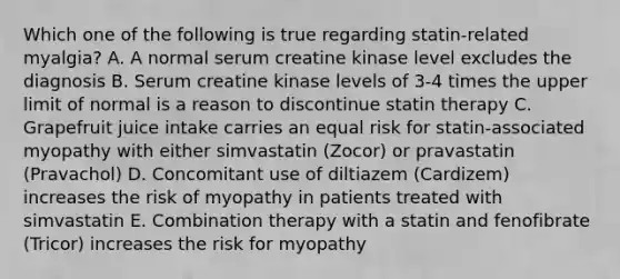 Which one of the following is true regarding statin-related myalgia? A. A normal serum creatine kinase level excludes the diagnosis B. Serum creatine kinase levels of 3-4 times the upper limit of normal is a reason to discontinue statin therapy C. Grapefruit juice intake carries an equal risk for statin-associated myopathy with either simvastatin (Zocor) or pravastatin (Pravachol) D. Concomitant use of diltiazem (Cardizem) increases the risk of myopathy in patients treated with simvastatin E. Combination therapy with a statin and fenofibrate (Tricor) increases the risk for myopathy