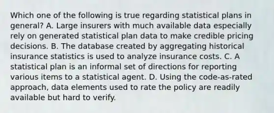 Which one of the following is true regarding statistical plans in general? A. Large insurers with much available data especially rely on generated statistical plan data to make credible pricing decisions. B. The database created by aggregating historical insurance statistics is used to analyze insurance costs. C. A statistical plan is an informal set of directions for reporting various items to a statistical agent. D. Using the code-as-rated approach, data elements used to rate the policy are readily available but hard to verify.