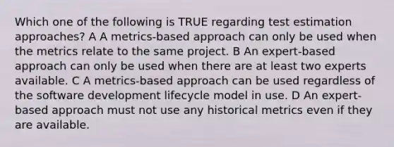 Which one of the following is TRUE regarding test estimation approaches? A A metrics-based approach can only be used when the metrics relate to the same project. B An expert-based approach can only be used when there are at least two experts available. C A metrics-based approach can be used regardless of the software development lifecycle model in use. D An expert-based approach must not use any historical metrics even if they are available.