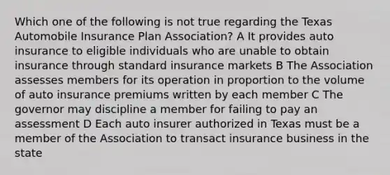 Which one of the following is not true regarding the Texas Automobile Insurance Plan Association? A It provides auto insurance to eligible individuals who are unable to obtain insurance through standard insurance markets B The Association assesses members for its operation in proportion to the volume of auto insurance premiums written by each member C The governor may discipline a member for failing to pay an assessment D Each auto insurer authorized in Texas must be a member of the Association to transact insurance business in the state