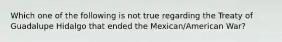 Which one of the following is not true regarding the Treaty of Guadalupe Hidalgo that ended the Mexican/American War?