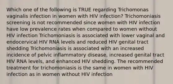 Which one of the following is TRUE regarding Trichomonas vaginalis infection in women with HIV infection? Trichomoniasis screening is not recommended since women with HIV infection have low prevalence rates when compared to women without HIV infection Trichomoniasis is associated with lower vaginal and endocervical HIV RNA levels and reduced HIV genital tract shedding Trichomoniasis is associated with an increased incidence of pelvic inflammatory disease, increased genital tract HIV RNA levels, and enhanced HIV shedding. The recommended treatment for trichomoniasis is the same in women with HIV infection as in women without HIV infection